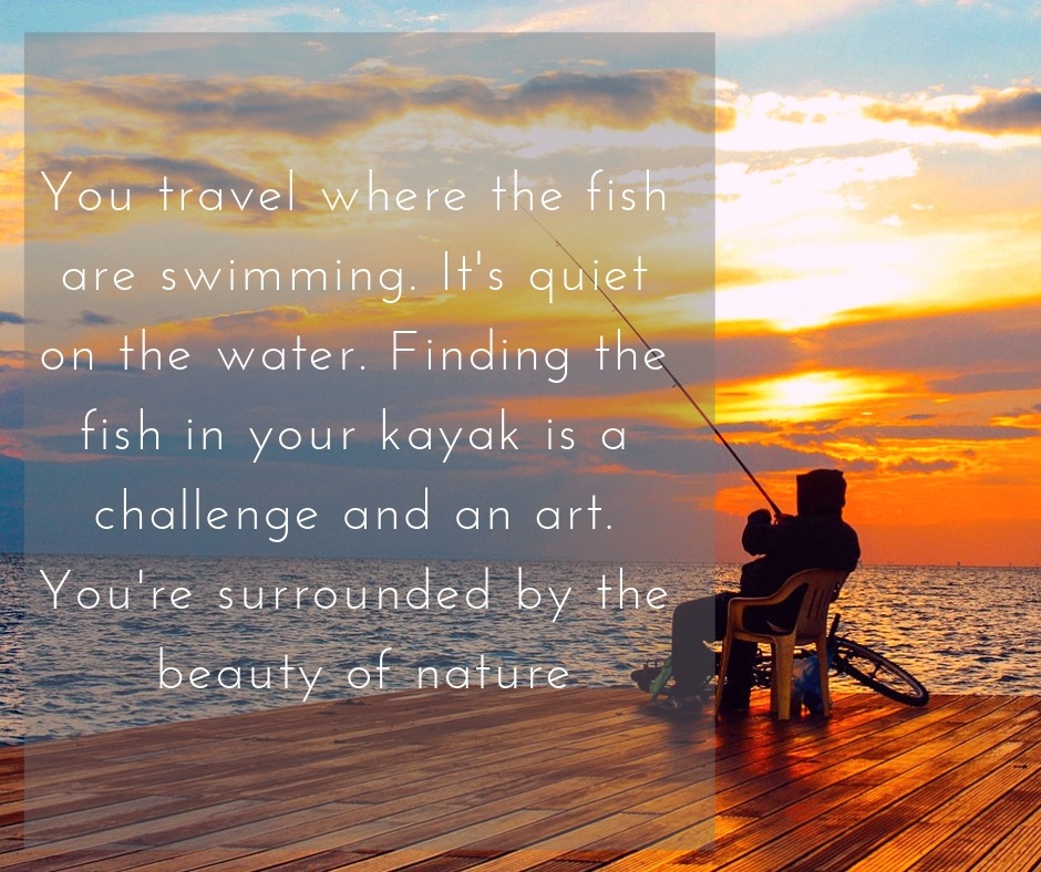 You travel where the fish are swimming. It's quiet on the water. Finding the fish in your kayak is a challenge and an art. You're surrounded by the beauty of nature.