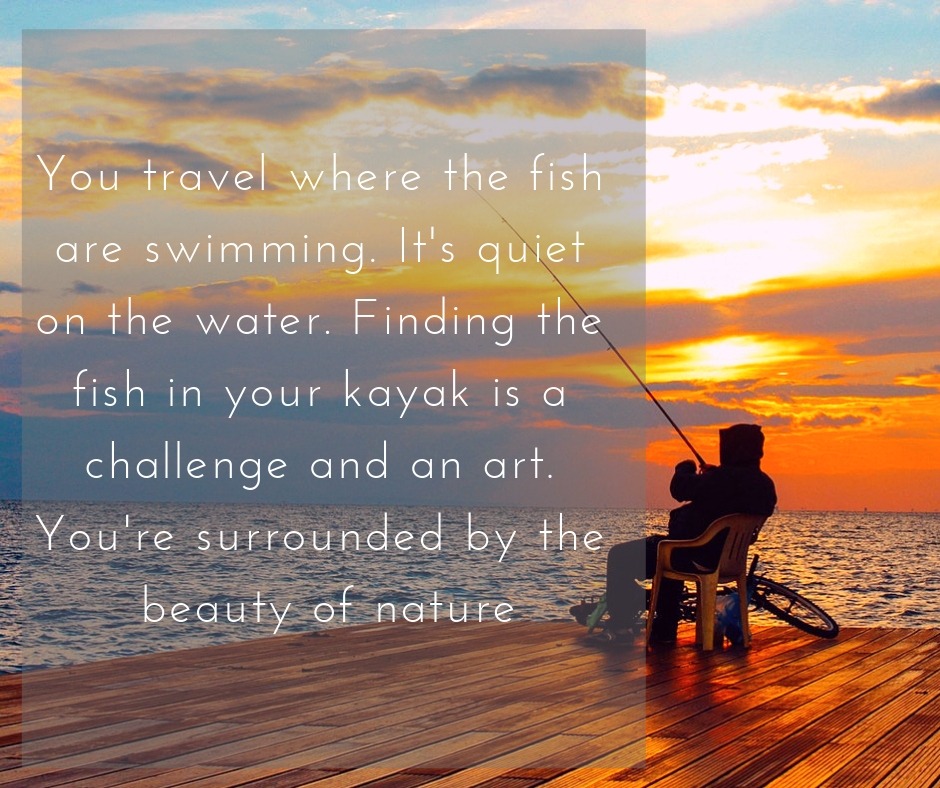 You travel where the fish are swimming. It’s quiet on the water. Finding the fish in your kayak is a challenge and an art. You’re surrounded by the beauty of nature.